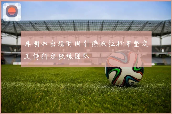 库明加出场时间引热议拉科布坚定支持科尔教练团队