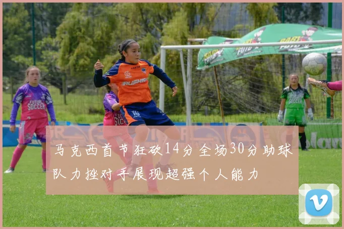马克西首节狂砍14分全场30分助球队力挫对手展现超强个人能力