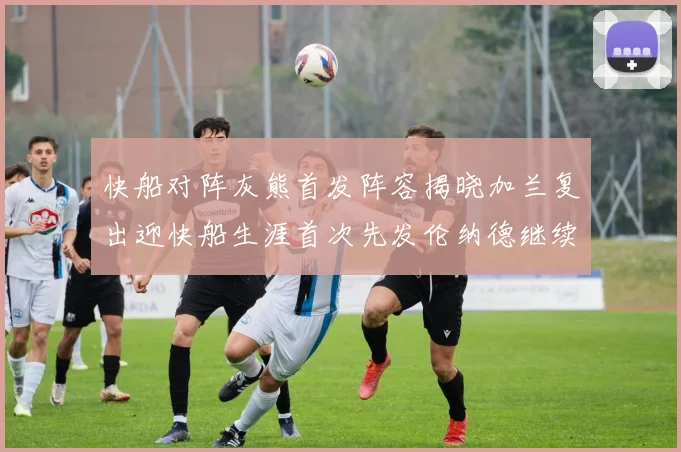 快船对阵灰熊首发阵容揭晓加兰复出迎快船生涯首次先发伦纳德继续出战