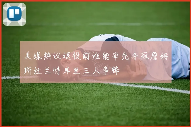 美媒热议退役前谁能率先夺冠詹姆斯杜兰特库里三人争锋