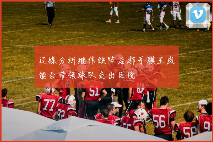 辽媒分析继伟缺阵后鄢手骐王岚嵚能否带领球队走出困境
