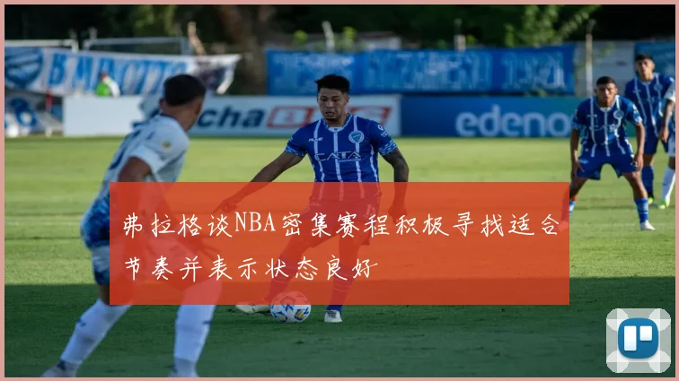 弗拉格谈NBA密集赛程积极寻找适合节奏并表示状态良好
