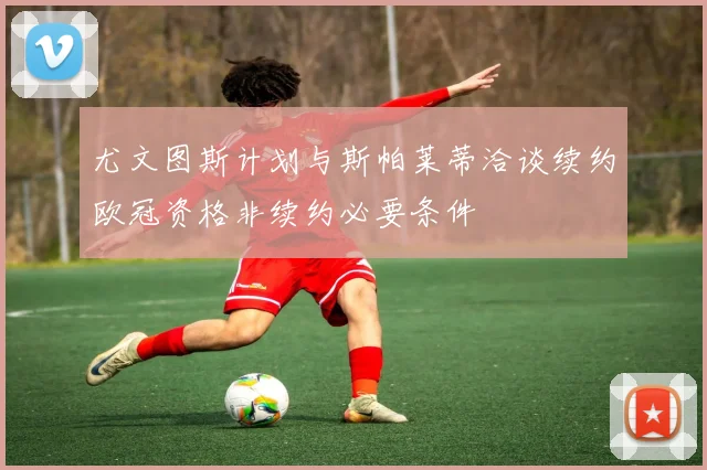 尤文图斯计划与斯帕莱蒂洽谈续约欧冠资格非续约必要条件