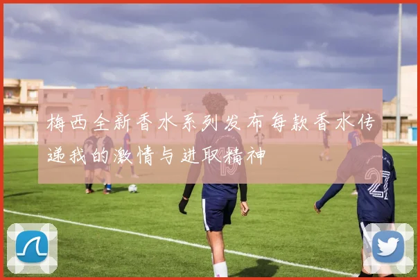 梅西全新香水系列发布每款香水传递我的激情与进取精神