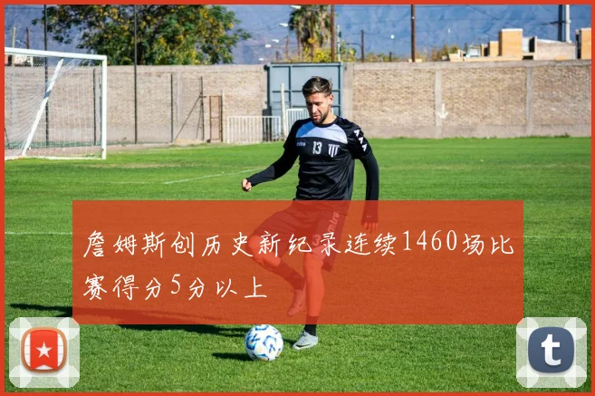 詹姆斯创历史新纪录连续1460场比赛得分5分以上