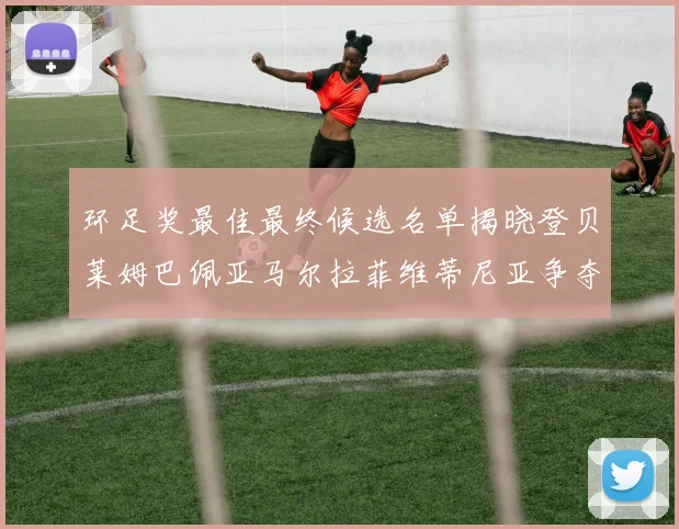 环足奖最佳最终候选名单揭晓登贝莱姆巴佩亚马尔拉菲维蒂尼亚争夺桂冠