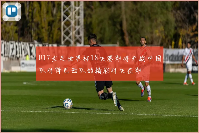 U17女足世界杯18决赛即将开战中国队对阵巴西队的精彩对决在即