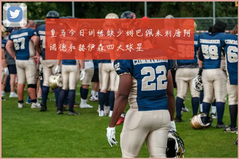 皇马今日训练缺少姆巴佩米利唐阿诺德和赫伊森四大球星