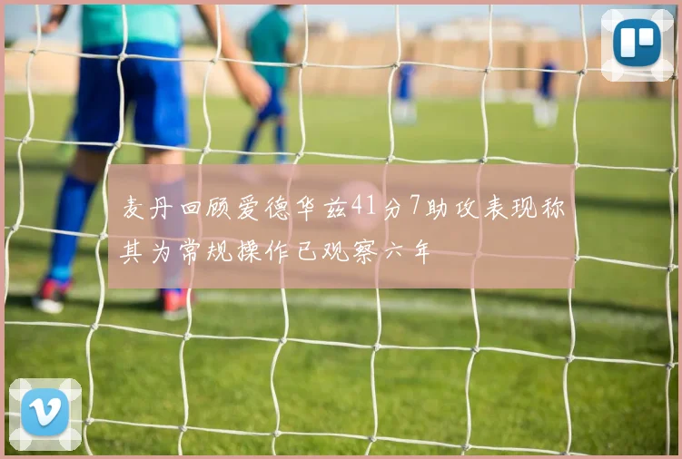 麦丹回顾爱德华兹41分7助攻表现称其为常规操作已观察六年