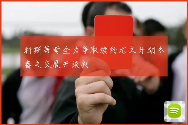 科斯蒂奇全力争取续约尤文计划冬春之交展开谈判