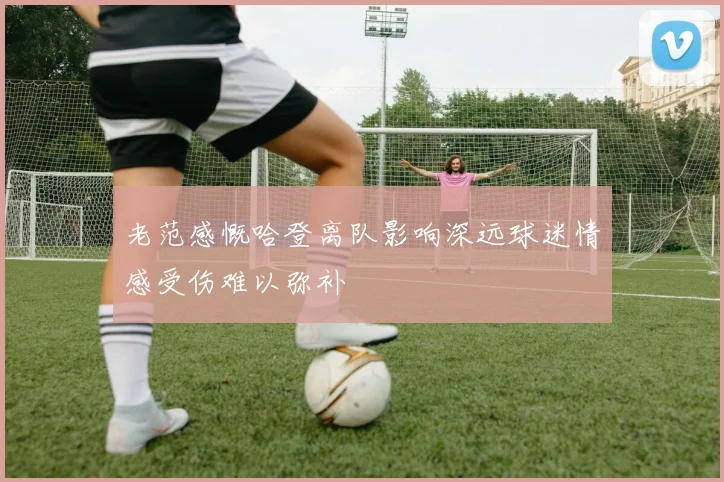 老范感慨哈登离队影响深远球迷情感受伤难以弥补