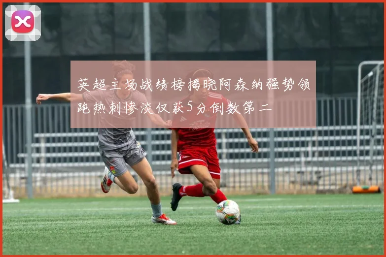 英超主场战绩榜揭晓阿森纳强势领跑热刺惨淡仅获5分倒数第二