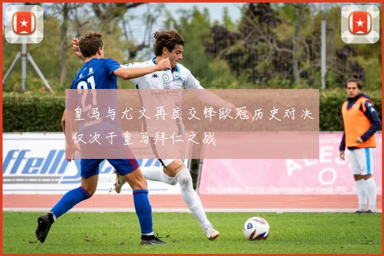 皇马与尤文再度交锋欧冠历史对决仅次于皇马拜仁之战