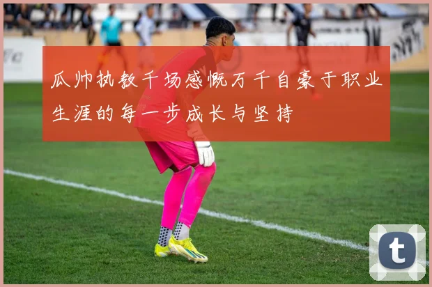 瓜帅执教千场感慨万千自豪于职业生涯的每一步成长与坚持