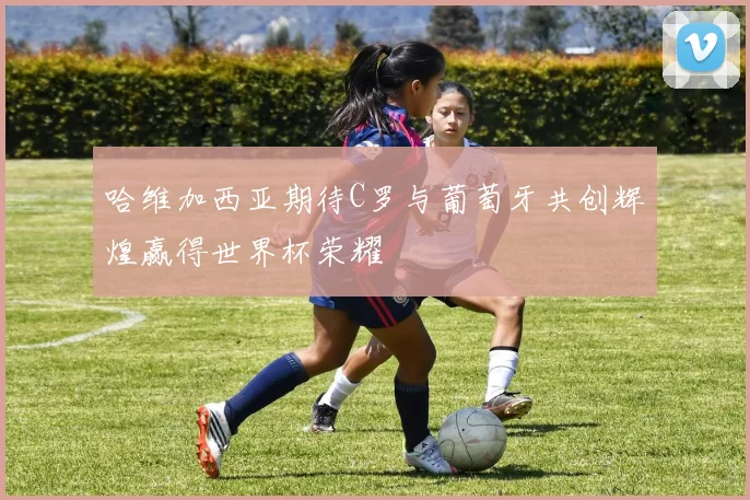 哈维加西亚期待C罗与葡萄牙共创辉煌赢得世界杯荣耀