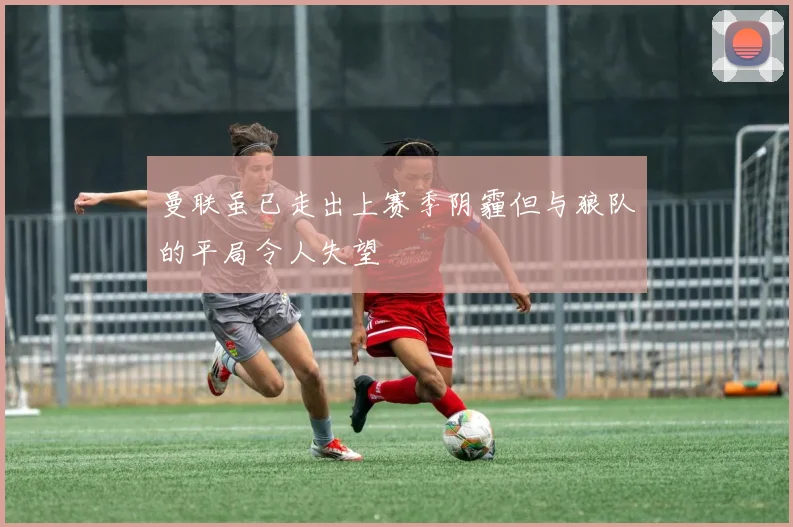 曼联虽已走出上赛季阴霾但与狼队的平局令人失望