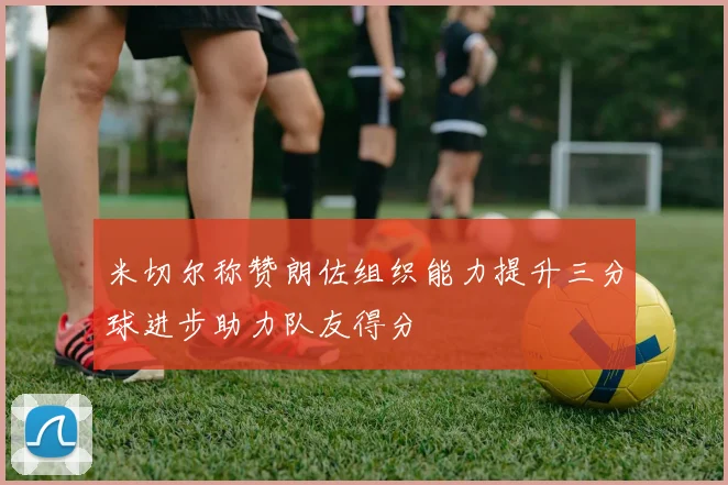 米切尔称赞朗佐组织能力提升三分球进步助力队友得分