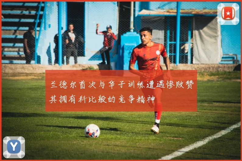 兰德尔首次与华子训练遭遇惨败赞其拥有科比般的竞争精神
