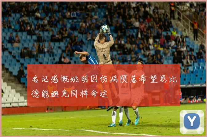 名记感慨姚明因伤病陨落希望恩比德能避免同样命运