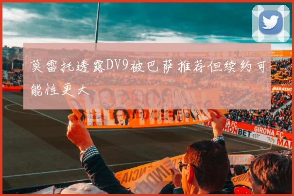 莫雷托透露DV9被巴萨推荐但续约可能性更大