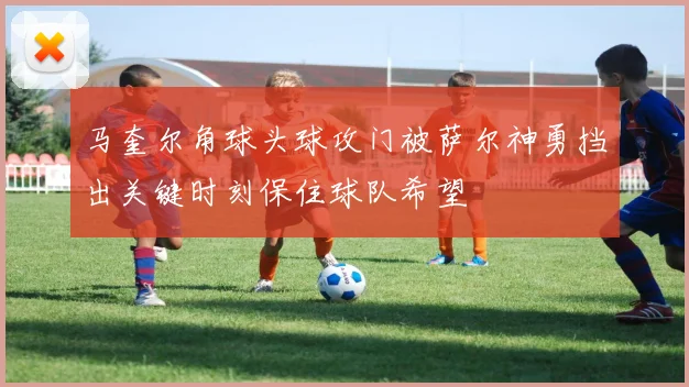 马奎尔角球头球攻门被萨尔神勇挡出关键时刻保住球队希望