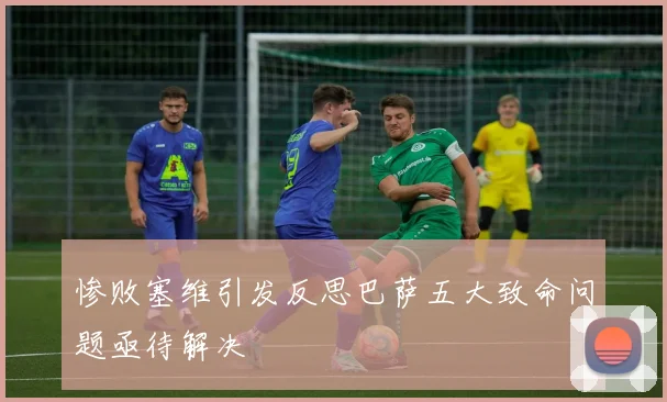 惨败塞维引发反思巴萨五大致命问题亟待解决