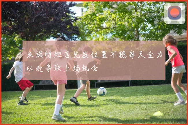 米诺特坦言先发位置不稳每天全力以赴争取上场机会