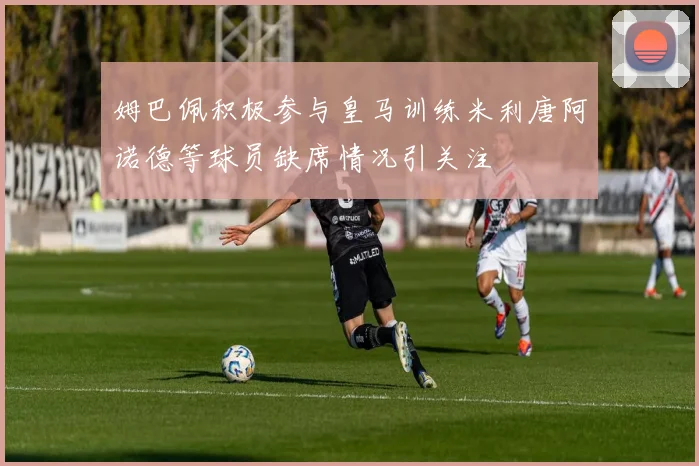 姆巴佩积极参与皇马训练米利唐阿诺德等球员缺席情况引关注