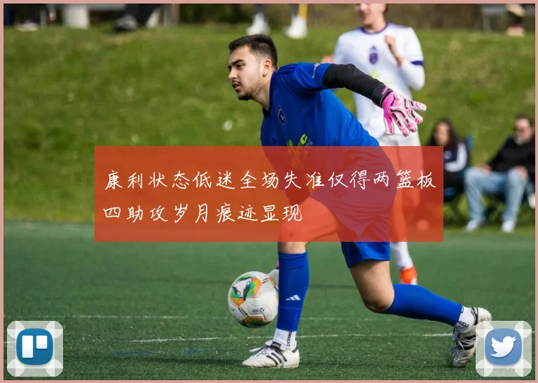 康利状态低迷全场失准仅得两篮板四助攻岁月痕迹显现