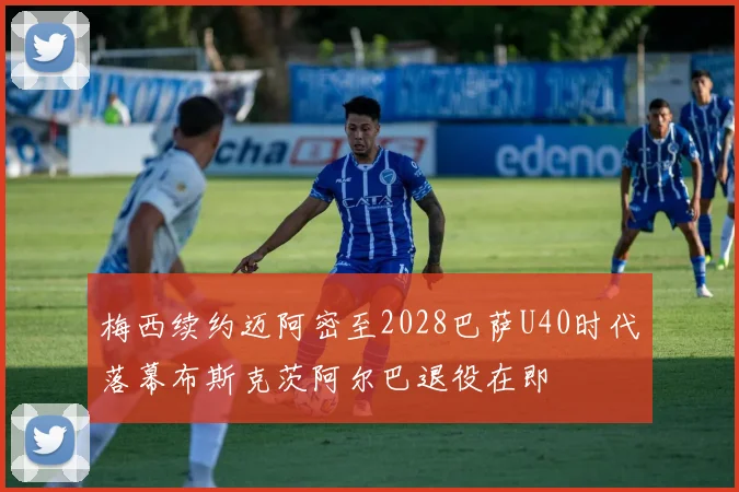 梅西续约迈阿密至2028巴萨U40时代落幕布斯克茨阿尔巴退役在即