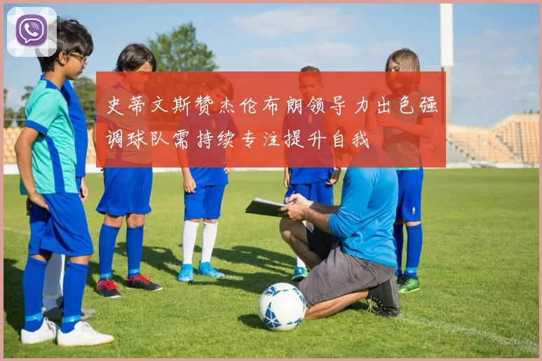 史蒂文斯赞杰伦布朗领导力出色强调球队需持续专注提升自我