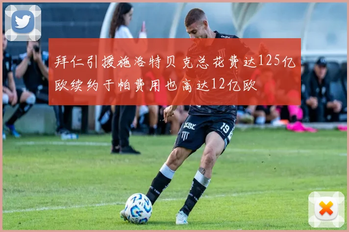 拜仁引援施洛特贝克总花费达125亿欧续约于帕费用也高达12亿欧
