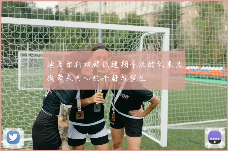 迪马尔科回顾低迷期齐沃的到来为我带来内心的平静与重生