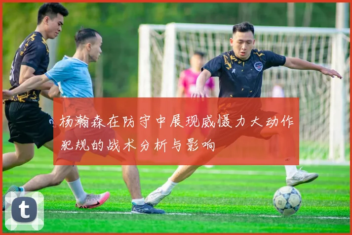杨瀚森在防守中展现威慑力大动作犯规的战术分析与影响