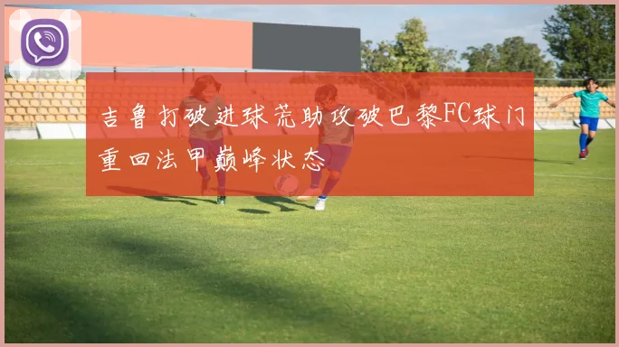 吉鲁打破进球荒助攻破巴黎FC球门重回法甲巅峰状态