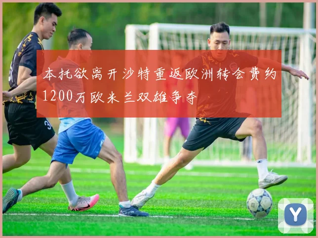 本托欲离开沙特重返欧洲转会费约1200万欧米兰双雄争夺