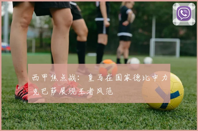 西甲焦点战：皇马在国家德比中力克巴萨展现王者风范