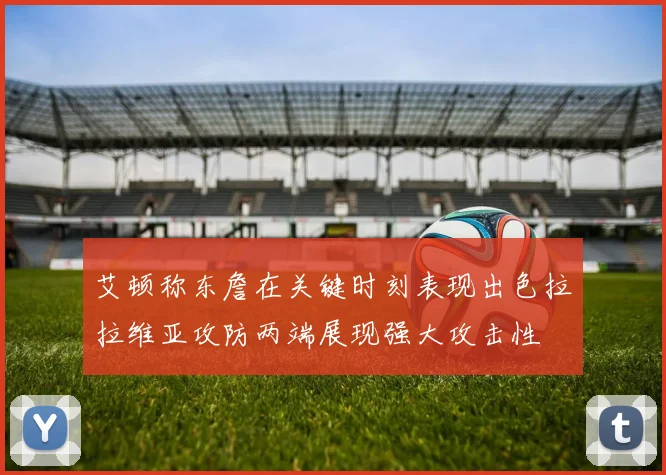 艾顿称东詹在关键时刻表现出色拉拉维亚攻防两端展现强大攻击性