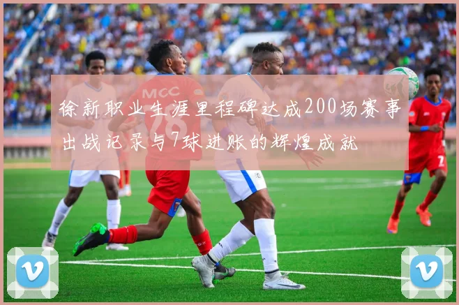 徐新职业生涯里程碑达成200场赛事出战记录与7球进账的辉煌成就
