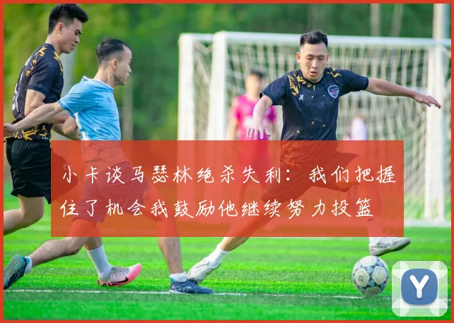 小卡谈马瑟林绝杀失利：我们把握住了机会我鼓励他继续努力投篮