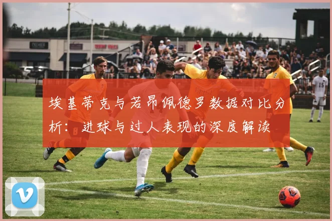 埃基蒂克与若昂佩德罗数据对比分析：进球与过人表现的深度解读