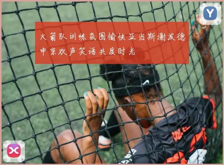 火箭队训练氛围愉快亚当斯谢泼德申京欢声笑语共度时光