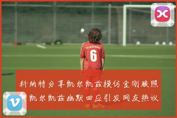 科纳特分享凯尔凯兹模仿金刚狼照片凯尔凯兹幽默回应引发网友热议