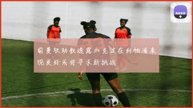 前曼联助教透露加克波在利物浦表现良好或将寻求新挑战