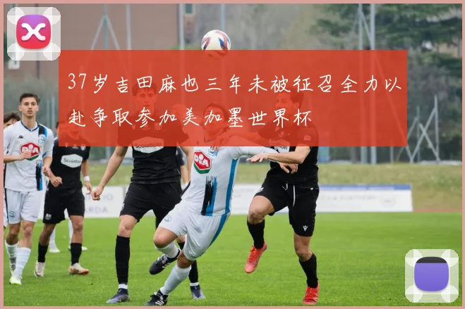 37岁吉田麻也三年未被征召全力以赴争取参加美加墨世界杯