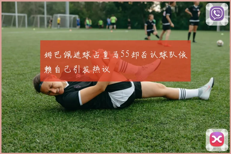 姆巴佩进球占皇马55却否认球队依赖自己引发热议