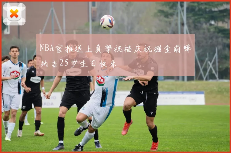 NBA官推送上真挚祝福庆祝掘金前锋纳吉25岁生日快乐