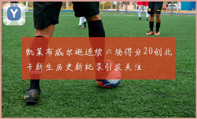 凯莱布威尔逊连续六场得分20创北卡新生历史新纪录引发关注