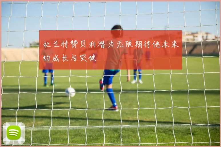 杜兰特赞贝利潜力无限期待他未来的成长与突破